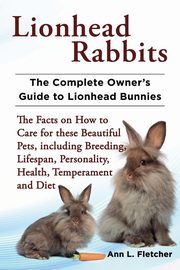 Lionhead Rabbits The Complete Owner's Guide to Lionhead Bunnies The Facts on How to Care for these Beautiful Pets, including Breeding, Lifespan, Personality, Health, Temperament and Diet, Fletcher Ann L.
